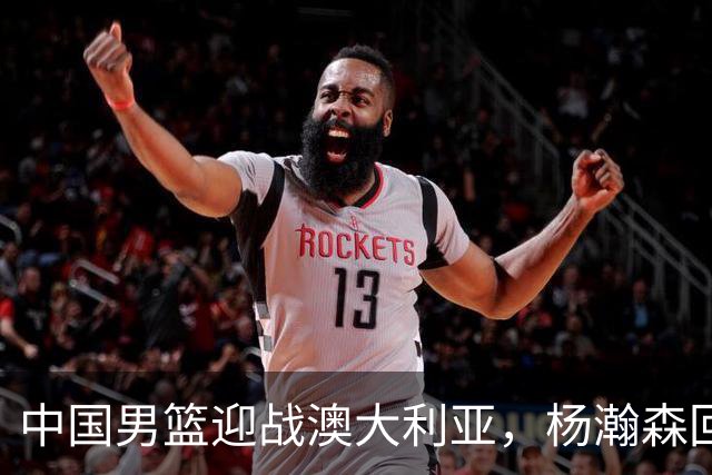 中国男篮迎战澳大利亚，杨瀚森回归首秀，郭士强调整阵容备战世预赛